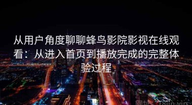 从用户角度聊聊蜂鸟影院影视在线观看：从进入首页到播放完成的完整体验过程