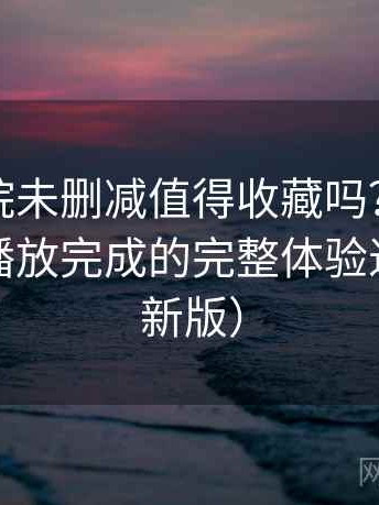星辰影院未删减值得收藏吗？从进入首页到播放完成的完整体验过程（最新版）
