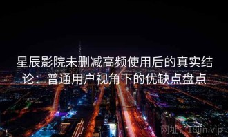 星辰影院未删减高频使用后的真实结论：普通用户视角下的优缺点盘点