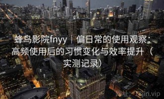 蜂鸟影院fnyy｜偏日常的使用观察：高频使用后的习惯变化与效率提升（实测记录）