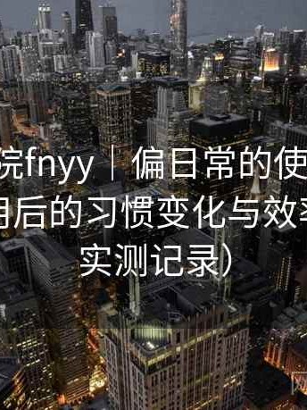 蜂鸟影院fnyy｜偏日常的使用观察：高频使用后的习惯变化与效率提升（实测记录）