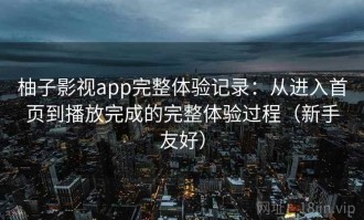 柚子影视app完整体验记录：从进入首页到播放完成的完整体验过程（新手友好）