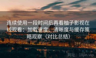连续使用一段时间后再看柚子影视在线观看：加载速度、清晰度与缓存策略观察（对比总结）