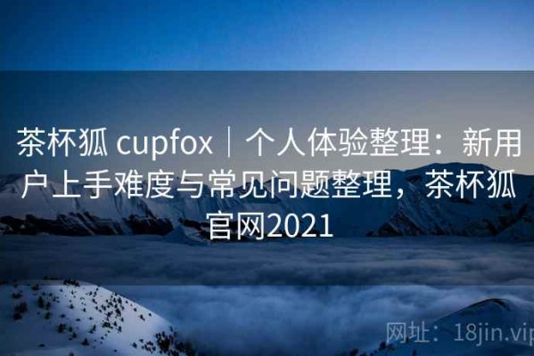 茶杯狐 cupfox｜个人体验整理：新用户上手难度与常见问题整理，茶杯狐官网2021