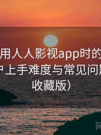 第一次使用人人影视app时的真实感受：新用户上手难度与常见问题整理（收藏版）