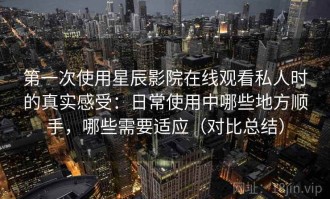 第一次使用星辰影院在线观看私人时的真实感受：日常使用中哪些地方顺手，哪些需要适应（对比总结）