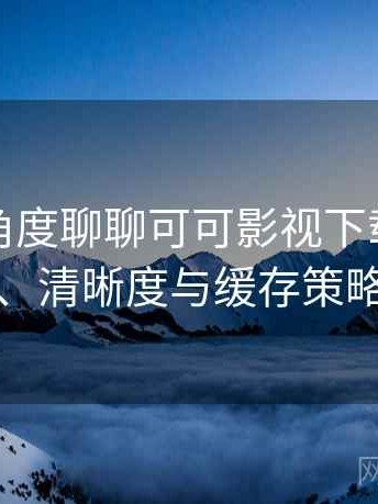 从用户角度聊聊可可影视下载：加载速度、清晰度与缓存策略观察