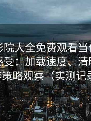 把蜂鸟影院大全免费观看当作日常工具后的感受：加载速度、清晰度与缓存策略观察（实测记录）