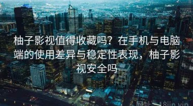 柚子影视值得收藏吗？在手机与电脑端的使用差异与稳定性表现，柚子影视安全吗