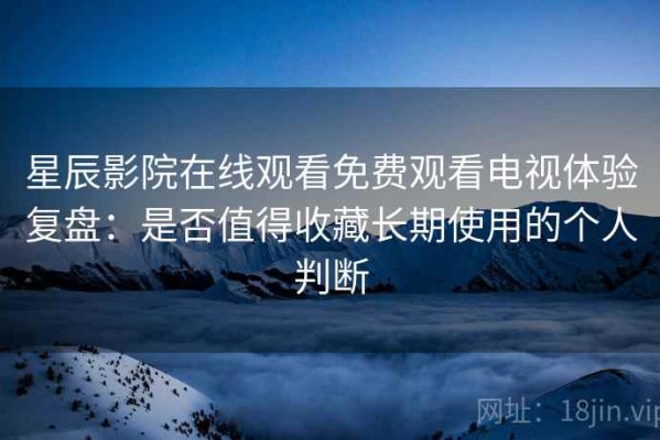 星辰影院在线观看免费观看电视体验复盘：是否值得收藏长期使用的个人判断