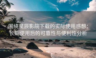 围绕星辰影院下载的实际使用感想：长期使用后的可靠性与便利性分析