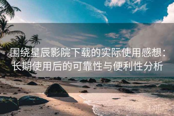 围绕星辰影院下载的实际使用感想：长期使用后的可靠性与便利性分析