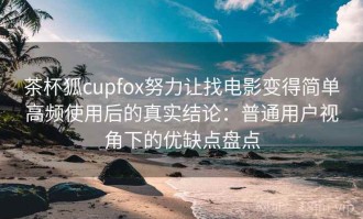 茶杯狐cupfox努力让找电影变得简单高频使用后的真实结论：普通用户视角下的优缺点盘点