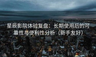 星辰影院体验复盘：长期使用后的可靠性与便利性分析（新手友好）