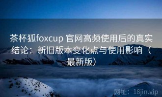 茶杯狐foxcup 官网高频使用后的真实结论：新旧版本变化点与使用影响（最新版）