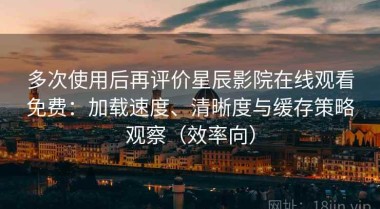 多次使用后再评价星辰影院在线观看免费：加载速度、清晰度与缓存策略观察（效率向）