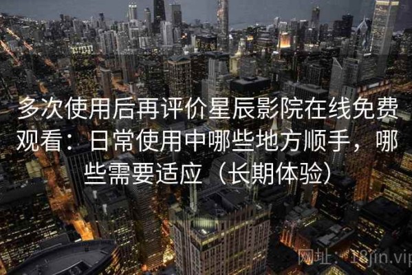 多次使用后再评价星辰影院在线免费观看：日常使用中哪些地方顺手，哪些需要适应（长期体验）
