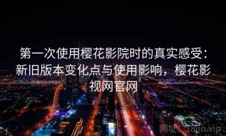 第一次使用樱花影院时的真实感受：新旧版本变化点与使用影响，樱花影视网官网