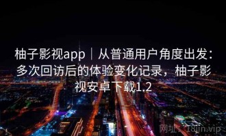 柚子影视app｜从普通用户角度出发：多次回访后的体验变化记录，柚子影视安卓下载1.2