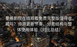 星辰影院在线观看免费完整版值得收藏吗？资源更新节奏、分类结构与整体使用体验（对比总结）