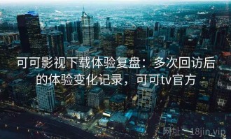 可可影视下载体验复盘：多次回访后的体验变化记录，可可tv官方