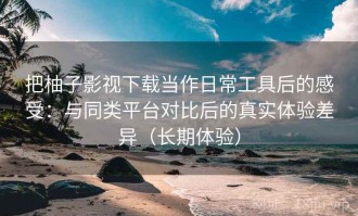 把柚子影视下载当作日常工具后的感受：与同类平台对比后的真实体验差异（长期体验）