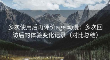 多次使用后再评价age 动漫：多次回访后的体验变化记录（对比总结）