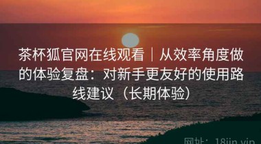 茶杯狐官网在线观看｜从效率角度做的体验复盘：对新手更友好的使用路线建议（长期体验）