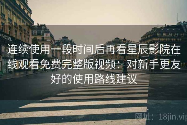 连续使用一段时间后再看星辰影院在线观看免费完整版视频：对新手更友好的使用路线建议