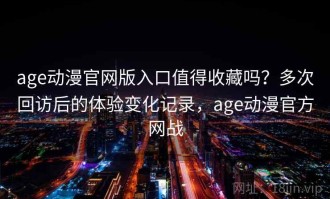 age动漫官网版入口值得收藏吗？多次回访后的体验变化记录，age动漫官方网战