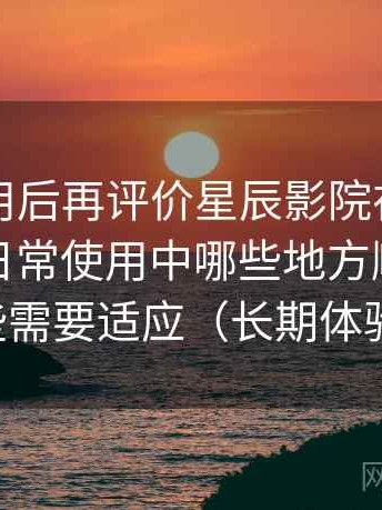 多次使用后再评价星辰影院在线观看私人：日常使用中哪些地方顺手，哪些需要适应（长期体验）