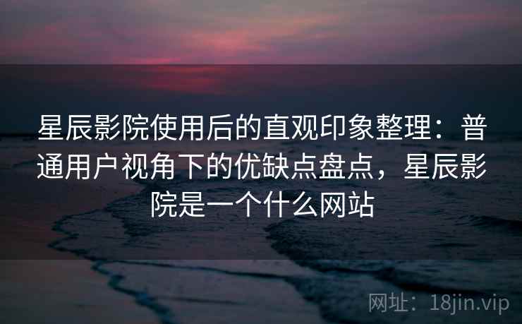 星辰影院使用后的直观印象整理：普通用户视角下的优缺点盘点，星辰影院是一个什么网站