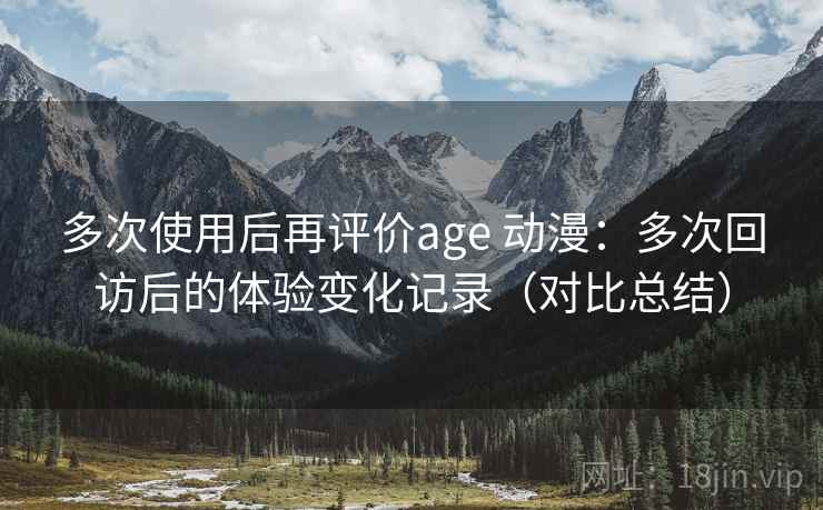 多次使用后再评价age 动漫：多次回访后的体验变化记录（对比总结）