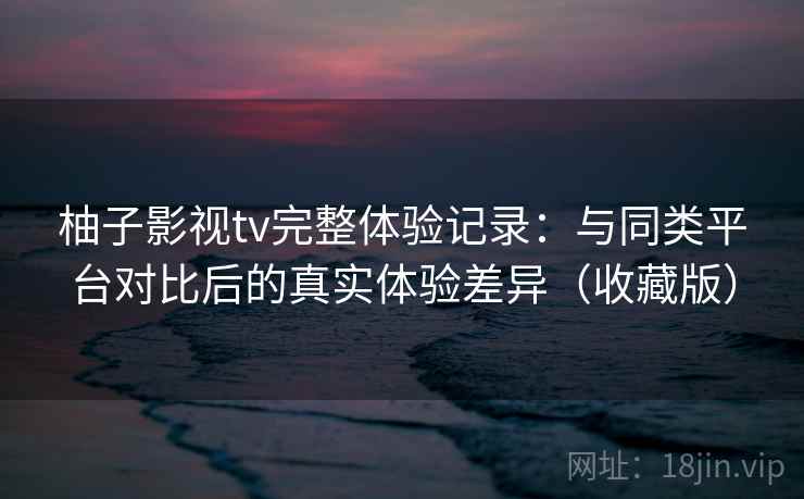 柚子影视tv完整体验记录：与同类平台对比后的真实体验差异（收藏版）