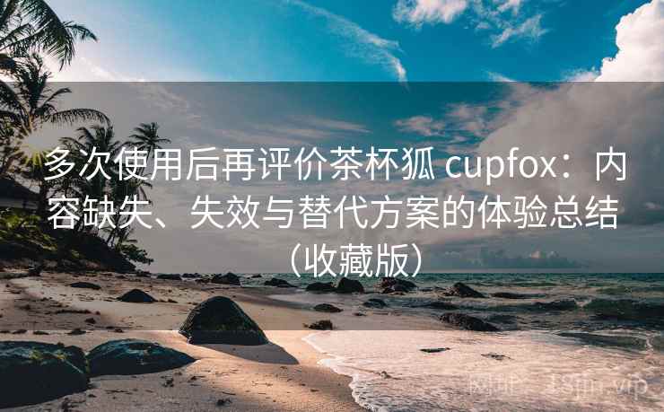 多次使用后再评价茶杯狐 cupfox：内容缺失、失效与替代方案的体验总结（收藏版）