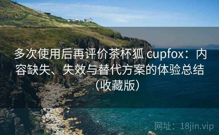 多次使用后再评价茶杯狐 cupfox：内容缺失、失效与替代方案的体验总结（收藏版）