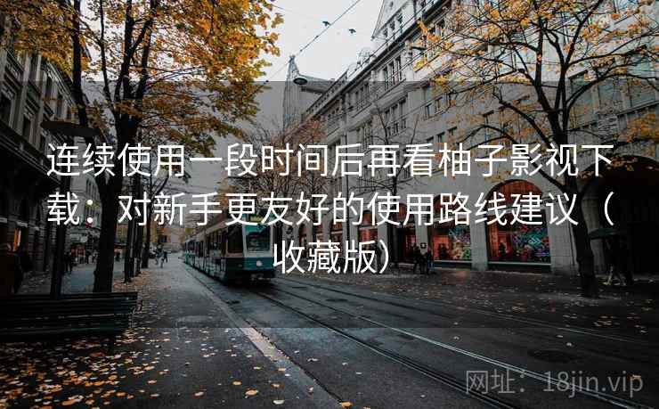 连续使用一段时间后再看柚子影视下载:对新手更友好的使用路线建议(收藏版) 连续使用一段时间后再看柚子影视下载:对新手更友好的使用路线建议(收藏版)