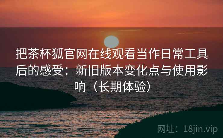 把茶杯狐官网在线观看当作日常工具后的感受：新旧版本变化点与使用影响（长期体验）