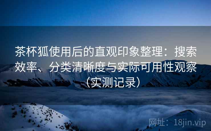 茶杯狐使用后的直观印象整理：搜索效率、分类清晰度与实际可用性观察（实测记录）