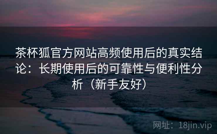 茶杯狐官方网站高频使用后的真实结论:长期使用后的可靠性与便利性分析(新手友好) 茶杯狐官方网站高频使用后的真实结论:长期使用后的可靠性与便利性分析(新手友好)
