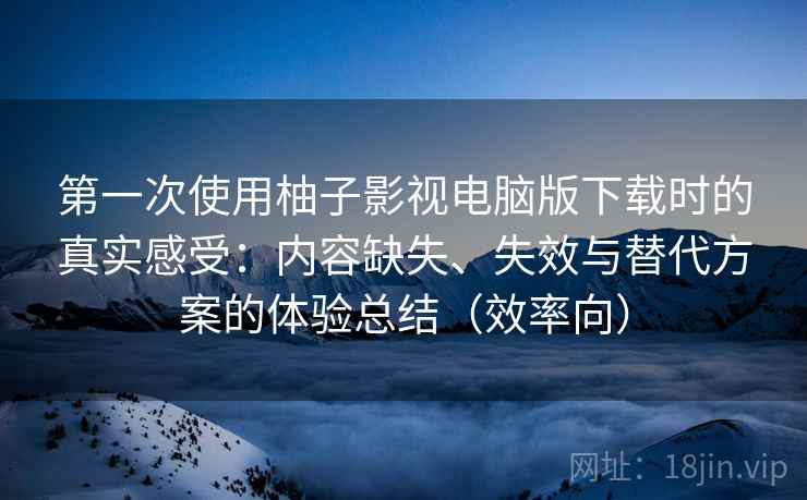 第一次使用柚子影视电脑版下载时的真实感受：内容缺失、失效与替代方案的体验总结（效率向）