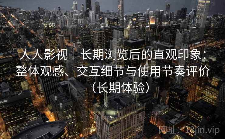 人人影视｜长期浏览后的直观印象：整体观感、交互细节与使用节奏评价（长期体验）