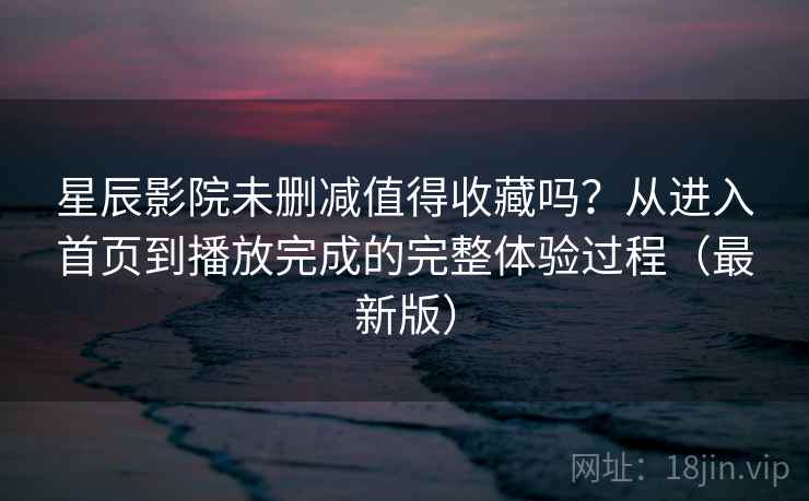 星辰影院未删减值得收藏吗？从进入首页到播放完成的完整体验过程（最新版）