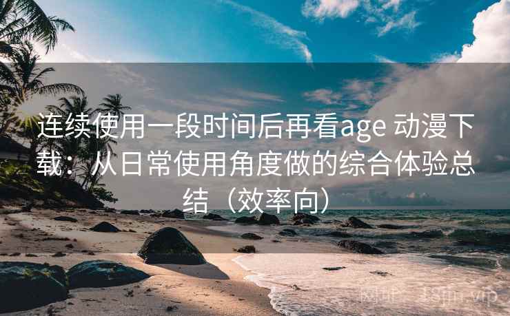 连续使用一段时间后再看age 动漫下载:从日常使用角度做的综合体验总结(效率向) 连续使用一段时间后再看age 动漫下载:从日常使用角度做的综合体验总结(效率向)