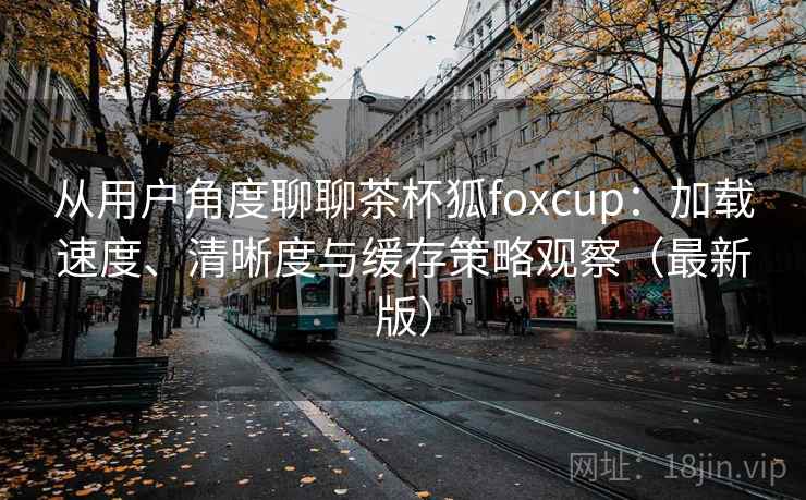 从用户角度聊聊茶杯狐foxcup：加载速度、清晰度与缓存策略观察（最新版）
