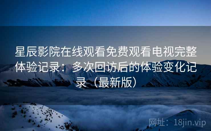 星辰影院在线观看免费观看电视完整体验记录：多次回访后的体验变化记录（最新版）