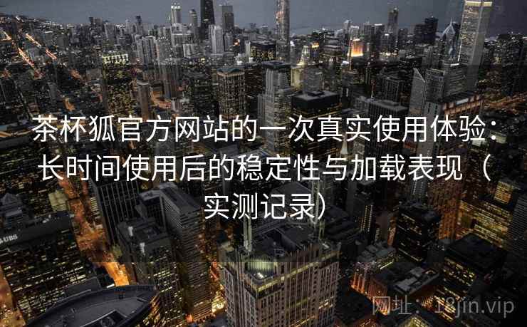 茶杯狐官方网站的一次真实使用体验：长时间使用后的稳定性与加载表现（实测记录）