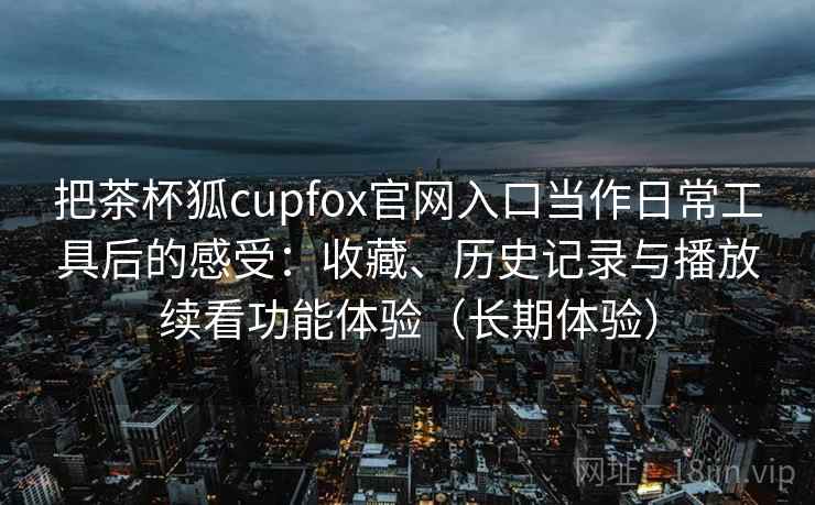 把茶杯狐cupfox官网入口当作日常工具后的感受：收藏、历史记录与播放续看功能体验（长期体验）