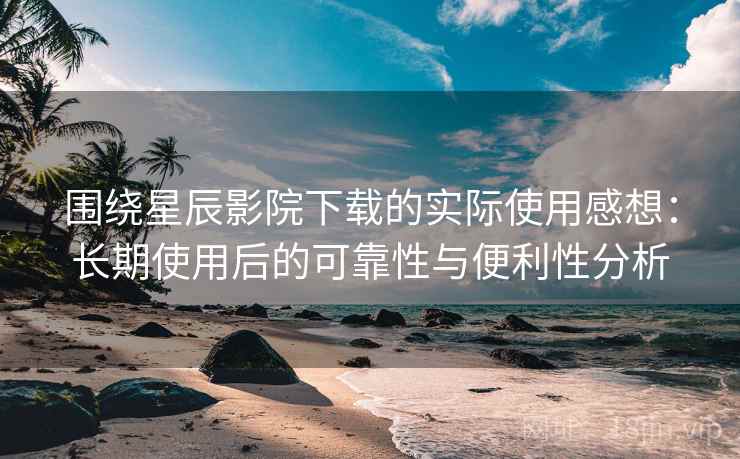 围绕星辰影院下载的实际使用感想：长期使用后的可靠性与便利性分析