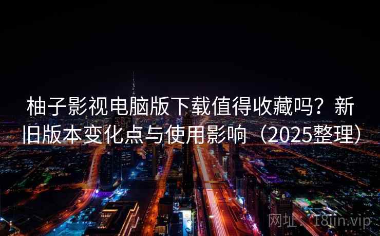 柚子影视电脑版下载值得收藏吗？新旧版本变化点与使用影响（2025整理）